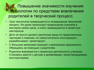 Повышение значимости изучения
технологии по средствам вовлечения
родителей в творческий процесс.
• Урок технологии превращается в непрерывный творческий
процесс. На уроке происходит превращение учеников в
мастеров своего дела, а класс превращается в проектную
мастерскую.
• Дети не просто делают различные вещи по предложенным
чертежам и лекалам, но самостоятельно конструируют,
разрабатывают, проектируют.
• С большим желанием подходят к реализации задуманного.
Обращаясь за помощью к родителям.
• Родители вовлекаются к проектную деятельность учеников.
Становясь вместе с детьми а дизайнерами, проектировщиками,
конструкторами.
 