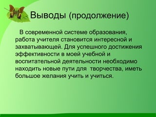 Выводы (продолжение)
В современной системе образования,
работа учителя становится интересной и
захватывающей. Для успешного достижения
эффективности в моей учебной и
воспитательной деятельности необходимо
находить новые пути для творчества, иметь
большое желания учить и учиться.
 