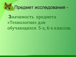 Предмет исследования -
Значимость предмета
«Технология» для
обучающихся 5-х, 6-х классов.
 