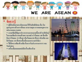 • ข้อควรรู้
– ผู้ที่นับถือศาสนาอิสลามจะได้รับสิทธิพิเศษ คือ เงิน
อุดหนุนทางด้านการศึกษา สาธารณสุข การคลอดบุตรงาน
แต่งงานและงานศพ
– มาเลเซียมีปัญหาประชากรหลากหลายเชื้อชาติ ชาติพันธุ์
ในมาเลเซียประกอบด้วยชาวมาเลย์ กว่าร้อยละ 40 ที่เหลือ
อีกกว่าร้อยละ 33 เป็นชาวจีนร้อยละ10เป็นชาวอินเดีย และ
อีกร้อยละ 10 เป็นชนพื้นเมืองบนเกาะบอร์เนียว
– ใช้มือขวาเพียงข้างเดียวในการรับประทานอาหาร และ
รับส่งของ
– เครื่องดื่มแอลกฮอล์เป็นเรื่องต้องห้าม
 
