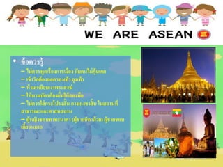 • ข้อควรรู้
– ไม่ควรพูดเรื่องการเมือง กับคนไม่คุ้นเคย
– เข้าวัดต้องถอดรองเท้า ถุงเท้า
– ห้ามเหยียบเงาพระสงฆ์
– ให้นามบัตรต้องยื่นให้สองมือ
– ไม่ควรใส่กระโปรงสั้น กางเกงขาสั้น ในสถานที่
สาธารณะและศาสนสถาน
– ผู้หญิงชอบทาทะนาคา (ผู้ชายก็ทาด้วย) ผู้ชายชอบ
เคี้ยวหมาก
 