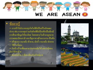 • ข้อควรรู้
– การเข้าไปประกอบธุรกิจในฟิลิปปินส์ในลักษณะ
ต่างๆ เช่น การลงทุนร่วมกับฝ่ายฟิลิปปินส์จาเป็นต้องมี
การศึกษาข้อมูลให้ละเอียด โดยเฉพาะในด้านกฎหมาย
การจดทะเบียนภาษี และปัญหาทางด้านแรงงาน เป็นต้น
– เท้าสะเอว หมายถึง ท้าทาย, เลิกคิ้ว หมายถึง ทักทาย
– ใช้ปากชี้ของ
– กินข้าวบ้านเพื่อนสามารถห่อกลับได้แต่ควรมีของ
ฝากให้เขาด้วย
– ตกแต่งบ้าน 2 เดือน ต้อนรับคริสต์มาส
 