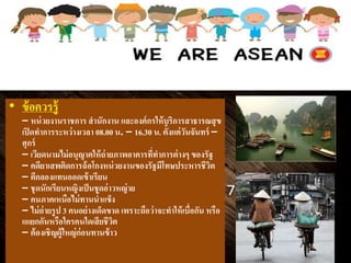 • ข้อควรรู้
– หน่วยงานราชการ สานักงาน และองค์กรให้บริการสาธารณสุข
เปิดทาการระหว่างเวลา 08.00 น. – 16.30 น. ตั้งแต่วันจันทร์ –
ศุกร์
– ๶วียดȨมไม่อนุญาตให้ถ่ายภาพอาคารที่ทาการต่างๆ ของรัฐ
– คดียาเสพติดการฉ้อโกงหน่วยงานของรัฐมีโทษประหารชีวิต
– ตีกลองแทนออดเข้าเรียน
– ชุดนักเรียนหญิงเป็นชุดอ่าวหญ่าย
– คนภาคเหนือไม่ทานน้าแข็ง
– ไม่ถ่ายรูป 3 คนอย่างเด็ดขาด เพราะถือว่าจะทาให้เบื่อกัน หรือ
แแยกกันหรือใครคนใดเสียชีวิต
– ต้องเชิญผู้ใหญ่ก่อนทานข้าว
 