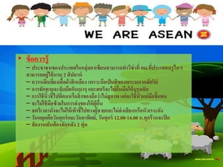 • ข้อควรรู้
– ประชาชนของประเทศในกลุ่มอา๶ซียนสามารถทาวีซ่าที่ ตม.ที่ประเทศบรูไนฯ
สามารถอยู่ได้นาน 2 สัปดาห์
– ควรหลีกเลี่ยงเสื้อผ้าสีเหลือง เพราะถือเป็นสีของพระมหากษัตริย์
– การทักทายจะจับมือกันเบาๆ และสตรีจะไม่ยื่นมือให้บุรุษจับ
– การใช้นิ้วชี้ไปที่คนหรือสิ่งของถือว่าไม่สุภาพ แต่จะใช้หัวแม่มือชี้แทน
– จะไม่ใช้มือซ้ายในการส่งของให้ผู้อื่น
– สตรีเวลานั่งจะไม่ให้เท้าชี้ไปทางผู้ชายและไม่ส่งเสียงหรือหัวเราะดัง
– วันหยุดคือวันศุกร์และวันอาทิตย์, วันศุกร์ 12.00-14.00น.ทุกร้านจะปิด
– จัดงานเย็นต้องจัดหลัง 2 ทุ่ม
 