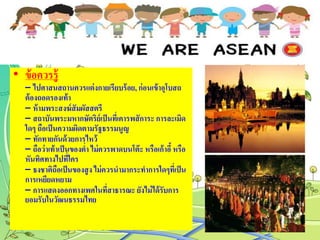 • ข้อควรรู้
– ไปศาสนสถานควรแต่งกายเรียบร้อย, ก่อนเข้าอุโบสถ
ต้องถอดรองเท้า
– ห้ามพระสงฆ์สัมผัสสตรี
– สถาบันพระมหากษัตริย์เป็นที่เคารพสัการะ การละเมิด
ใดๆ ถือเป็นความผิดตามรัฐธรรมนูญ
– ทักทายกันด้วยการไหว้
– ถือว่าเท้าเป็นของต่า ไม่ควรพาดบนโต๊ะ หรือเก้าอี้หรือ
หันทิศทางไปที่ใคร
– ธงชาติถือเป็นของสูง ไม่ควรนามากระทาการใดๆที่เป็น
การเหยียดหยาม
– การแสดงออกทางเพศในที่สาธารณะ ยังไม่ได้รับการ
ยอมรับในวัฒนธรรมไทย
 