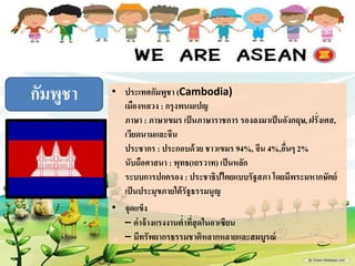 • ประเทศกัมพูชา (Cambodia)
เมืองหลวง : กรุงพนมเปญ
ภาษา : ภาษาเขมร เป็นภาษาราชการ รองลงมาเป็นอังกฤษ, ฝรั่งเศส,
๶วียดȨมและจีน
ประชากร : ประกอบด้วย ชาวเขมร 94%, จีน 4%,อื่นๆ 2%
นับถือศาสนา : พุทธ(เถรวาท) เป็นหลัก
ระบบการปกครอง : ประชาธิปไตยแบบรัฐสภา โดยมีพระมหากษัตย์
เป็นประมุขภายใต้รัฐธรรมนูญ
• จุดแข็ง
– ค่าจ้างแรงงานต่าที่สุดในอา๶ซียน
– มีทรัพยากรธรรมชาติหลากหลายและสมบูรณ์
กัมพูชา
 