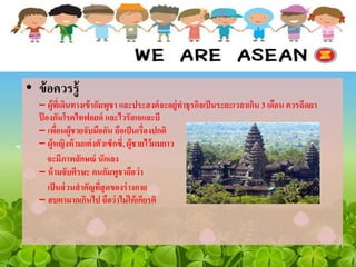 • ข้อควรรู้
– ผู้ที่เดินทางเข้ากัมพูชา และประสงค์จะอยู่ทาธุรกิจเป็นระยะเวลาเกิน 3 เดือน ควรฉีดยา
ป้ องกันโรคไทฟอยด์ และไวรัสเอและบี
– เพื่อนผู้ชายจับมือกัน ถือเป็นเรื่องปกติ
– ผู้หญิงห้ามแต่งตัวเซ็กซี่, ผู้ชายไว้ผมยาว
จะมีภาพลักษณ์ นักเลง
– ห้ามจับศีรษะ คนกัมพูชาถือว่า
เป็นส่วนสาคัญที่สุดของร่างกาย
– สบตามากเกินไป ถือว่าไม่ให้เกียรติ
 