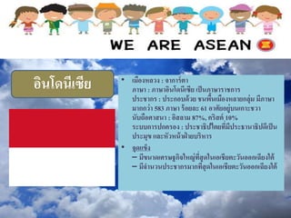 อินโดนีเซีย • เมืองหลวง : จาการ์ตา
ภาษา : ภาษาอินโดนีเซีย เป็นภาษาราชการ
ประชากร : ประกอบด้วย ชนพื้นเมืองหลายกลุ่ม มีภาษา
มากกว่า 583 ภาษา ร้อยละ 61 อาศัยอยู่บนเกาะชวา
นับถือศาสนา : อิสลาม 87%, คริสต์ 10%
ระบบการปกครอง : ประชาธิปไตยที่มีประธานาธิปดีเป็น
ประมุข และหัวหน้าฝ่ ายบริหาร
• จุดแข็ง
– มีขนาดเศรษฐกิจใหญ่ที่สุดในเอเชียตะวันออกเฉียงใต้
– มีจานวนประชากรมากที่สุดในเอเชียตะวันออกเฉียงใต้
 