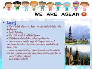 • ข้อควรรู้
– ไม่ควรใช้มือซ้ายในการรับ-ส่งของ คนมุสลิมอินโดนีเซียถือว่ามือ
ซ้ายไม่สุภาพ
– นิยมใช้มือกินข้าว
– ไม่ควรชี้นิ้วด้วยนิ้วชี้ แต่ใช้นิ้วโป้ งแทน
– ไม่จับศีรษะคนอินโดนีเซียรวมทั้งการลูบศีรษะเด็ก
– การครอบครองยาเสพติด อาวุธ หนังสือรูปภาพอนาจารมี
บทลงโทษหนัก อาทิ การนาเข้าและครอบครองยาเสพติดมีโทษถึง
ประหารชีวิต
– บทลงโทษรุนแรงเกี่ยวกับการค้าและส่งออกพืชและสัตว์กว่า 200
ชนิด จึงควรตรวจสอบก่อนซื้อหรือนาพืชและสัตว์ออกนอกประเทศ
– มอเตอร์ไซค์รับจ้างมีมิเตอร์
– งานศพใส่ชุดสีอะไรก็ได้
 