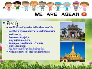 • ข้อควรรู้
– ลาว มีตัวอักษรคล้ายของไทย ทาให้คนไทยอ่านหนังสือ
ลาวได้ไม่ยากนัก ส่วนคนลาวอ่านหนังสือไทยได้คล่องมาก
– ลาวขับรถทางขวา
– ติดต่อราชการต้องนุ่งซิ่น
– เดินผ่านผู้ใหญ่ ต้องก้มหัว
– ถ้าเพื่อนคนลาวเชิญไปพักที่บ้านห้ามให้เงิน
– อย่าซื้อน้าหอมให้กัน
– ที่ถูกต้องคนลาวที่ให้พัก ต้องแจ้งผู้ใหญ่บ้าน
– เข้าบ้านต้องถอดรองเท้า และถ้าเขาเสิร์ฟน้าต้องดื่ม
 
