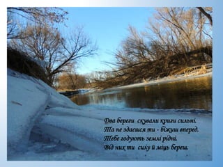 Два береги скували криги сильні.
Та не здаєшся ти - біжиш вперед.
Тебе годують землі рідні.
Від них ти силу й міць береш.
 
