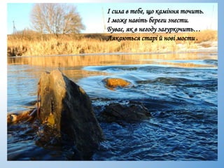 І сила в тебе, що каміння точить.
І може навіть береги знести.
Буває, як в негоду загуркочить…
Лякаються старі й нові мости .
 