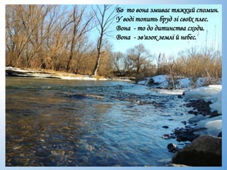 Бо то вона змиває тяжкий спомин.
У воді топить бруд зі своїх плес.
Вона - то до дитинства сходи.
Вона - зв'язок землі й небес.
 