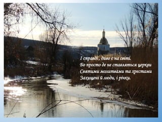 І справді , диво є на світі.
Бо просто де не ставляться церкви
Святими молитвами та хрестами
Захищені й люди, і річки.
 