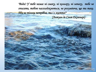 "Вода! У тебе немає ні смаку, ні кольору, ні запаху, тебе не
описати, тобою насолоджуються, не розуміючи, що ти таке.
Ти не тільки потрібна, ти і є життя!"
(Антуан де Сент Екзюпері)
 