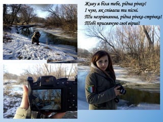 Живу я біля тебе, рідна річко!
І чую, як співаєш ти пісні.
Ти незрівнянна, рідна річка-стрічка!
Тобі присвячую свої вірші!
 