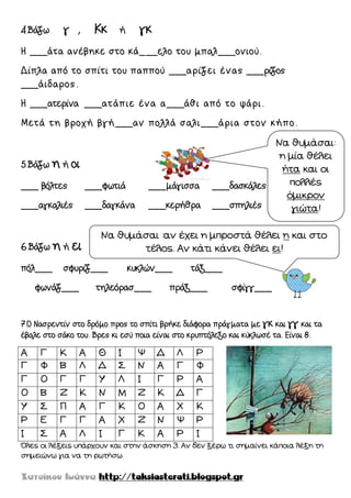 4.Βάζω γ , Κκ ή γκ
Η ___άτα ανέβηκε στο κά___ελο του μπαλ___ονιού.
Δίπλα από το σπίτι του παππού ___αρίζει ένας ___ρίζος
___άιδαρος.
Η ___ατερίνα ___ατάπιε ένα α___άθι από το ψάρι.
Μετά τη βροχή βγή___αν πολλά σαλι___άρια στον κήπο.
5.Βάζω η ή οι
___ βόλτες ___φωτιά ___μάγισσα ___δασκάλες
___αγκαλιές ___δαγκάνα ___κερήθρα ___σπηλιές
6.Βάζω η ή ει
πόλ___ σφυρίζ___ κυκλών___ τάξ___
φωνάζ___ τηλεόρασ___ πράξ___ σφίγγ___
7.Ο Νασρεντίν στο δρόμο προς το σπίτι βρήκε διάφορα πράγματα με γκ και γγ και τα
έβαλε στο σάκο του. Βρες κι εσύ ποια είναι στο κρυπτόλεξο και κύκλωσέ τα. Είναι 8.
Α Γ Κ Α Θ Ι Ψ Δ Λ Ρ
Γ Φ Β Λ Δ ΢ Ν Α Γ Φ
Γ Ο Γ Γ Υ Λ Ι Γ Ρ Α
Ο Β Ζ Κ Ν Μ Ζ Κ Δ Γ
Υ ΢ Π Α Γ Κ Ο Α Χ Κ
Ρ Ε Γ Γ Α Χ Ζ Ν Ψ Ρ
Ι ΢ Α Λ Ι Γ Κ Α Ρ Ι
Όλες οι λέξεις υπάρχουν και στην άσκηση 3. Αν δεν ξέρω τι σημαίνει κάποια λέξη τη
σημειώνω για να τη ρωτήσω.
Να θυμάσαι:
η μία θέλει
ήτα και οι
πολλές
όμικρον
γιώτα!
Να θυμάσαι :αν έχει η μπροστά θέλει η και στο
τέλος. Αν κάτι κάνει θέλει ει!
 