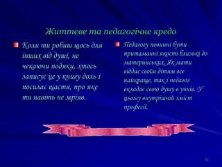 Життєве та педагогічне кредо
Коли ти робиш щось для
інших від душі, не
чекаючи подяки, хтось
записує це у книгу доль і
посилає щастя, про яке
ти навіть не мріяв.
Педагогу повинні бути
притаманні якості близькі до
материнських. Як мати
віддає своїм дітям все
найкраще, так і педагог
вкладає свою душу в учнів. У
цьому внутрішній зміст
професії.
11
 