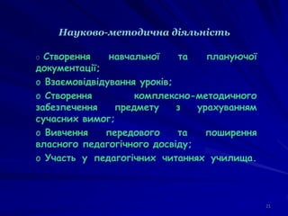 Науково-методична діяльність
21
o Створення навчальної та плануючої
документації;
o Взаємовідвідування уроків;
o Створення комплексно-методичного
забезпечення предмету з урахуванням
сучасних вимог;
o Вивчення передового та поширення
власного педагогічного досвіду;
o Участь у педагогічних читаннях училища.
 