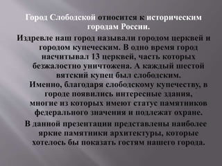 Город Слободской относится к историческим
городам России.
Издревле наш город называли городом церквей и
городом купеческим. В одно время город
насчитывал 13 церквей, часть которых
безжалостно уничтожена. А каждый шестой
вятский купец был слободским.
Именно, благодаря слободскому купечеству, в
городе появились интересные здания,
многие из которых имеют статус памятников
федерального значения и подлежат охране.
В данной презентации представлены наиболее
яркие памятники архитектуры, которые
хотелось бы показать гостям нашего города.
 