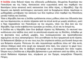 Η Σκύλλα είναι θηλυκό τέρας της ελληνικής μυθολογίας. Θεωρείται θυγατέρα του
Ποσειδώνα και της Γαίας. Κατοικούσε στην ευρωπαϊκή ακτή του πορθμού του
Βοσπόρου (στην ασιατική ακτή κατοικούσε ένα άλλο τέρας, η Χάρυβδις). Είχε έξι
λαιμούς και άρπαζε αντίστοιχους ναυτικούς από τα διερχόμενα πλοία. Αργότερα οι
μυθογράφοι μετέφεραν την κατοικία των δύο τεράτων στον πορθμό της Μεσσήνης
μεταξύ Ιταλίας και Σικελίας.
Τόσο η Χάρυβδη όσο και η Σκύλλα εμπλέκονται στους μύθους τόσο του Οδυσσέα όσο
και των Αργοναυτών, οι οποίοι πέρασαν από τα στενά αυτά με μικρές απώλειες, γιατί
η Ήρα παρακάλεσε τον Ποσειδώνα να την κοιμίσει, τόσο την ίδια όσο και την
Χάρυβδη. Είχε εννέα κεφάλια που έμοιαζαν με σκύλου, εξ ού και το όνομά της.
Η Σκύλλα και η Χάρυβδη ήταν δυο φοβερά τέρατα της θάλασσας. Οι ναυτικοί που
κινδύνευαν στα ταξίδια τους από τα απειλητικά κύματα και τις θύελλες, έπλαθαν με
τη φαντασία τους μυθικές μορφές, που λυσσομανούσαν και προσπαθούσαν
αγριεμένες να τους καταστρέψουν. Έτσι γεννήθηκαν τα δυο τρομακτικά αυτά τέρατα.
Οι θαλασσινοί έβαζαν με το νου τους πως δεν επρόκειτο απλώς για δυνατό άνεμο και
για θεόρατα κύματα. Πίστευαν ότι κάτι περισσότερο κρύβεται πίσω απ' όλα αυτά,
κάποιο πλάσμα κακό στην ψυχή και τρομερό στην όψη, που γύρευε το χαμό τους·
αυτό προκαλούσε όλη τη φοβερή αναταραχή και η κακοκαιρία δεν ήταν τυχαία.
Έλεγαν πως η Σκύλλα και η Χάρυβδη βρίσκονταν η μια απέναντι από την άλλη, σε ένα
στενό θαλάσσιο πέρασμα που, σύμφωνα με τον Όμηρο, ονομαζόταν Πλαγκτές
Πέτρες.
 