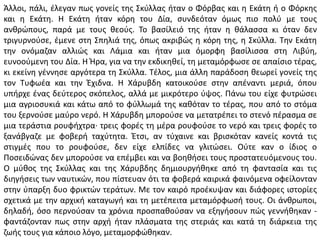 Άλλοι, πάλι, έλεγαν πως γονείς της Σκύλλας ήταν ο Φόρβας και η Εκάτη ή ο Φόρκης
και η Εκάτη. Η Εκάτη ήταν κόρη του Δία, συνδεόταν όμως πιο πολύ με τους
ανθρώπους, παρά με τους θεούς. Το βασίλειό της ήταν η θάλασσα κι όταν δεν
τριγυρνούσε, έμενε στη Σπηλιά της, όπως ακριβώς η κόρη της, η Σκύλλα. Την Εκάτη
την ονόμαζαν αλλιώς και Λάμια και ήταν μια όμορφη βασίλισσα στη Λιβύη,
ευνοούμενη του Δία. Η Ήρα, για να την εκδικηθεί, τη μεταμόρφωσε σε απαίσιο τέρας,
κι εκείνη γέννησε αργότερα τη Σκύλλα. Τέλος, μια άλλη παράδοση θεωρεί γονείς της
τον Τυφωέα και την Έχιδνα. Η Χάρυβδη κατοικούσε στην απέναντι μεριά, όπου
υπήρχε ένας δεύτερος σκόπελος, αλλά με μικρότερο ύψος. Πάνω του είχε φυτρώσει
μια αγριοσυκιά και κάτω από το φύλλωμά της καθόταν το τέρας, που από το στόμα
του ξερνούσε μαύρο νερό. Η Χάρυβδη μπορούσε να μετατρέπει το στενό πέρασμα σε
μια τεράστια ρουφήχτρα· τρεις φορές τη μέρα ρουφούσε το νερό και τρεις φορές το
ξανάβγαζε με φοβερή ταχύτητα. Έτσι, αν τύχαινε και βρισκόταν κανείς κοντά τις
στιγμές που το ρουφούσε, δεν είχε ελπίδες να γλιτώσει. Ούτε καν ο ίδιος ο
Ποσειδώνας δεν μπορούσε να επέμβει και να βοηθήσει τους προστατευόμενους του.
Ο μύθος της Σκύλλας και της Χάρυβδης δημιουργήθηκε από τη φαντασία και τις
διηγήσεις των ναυτικών, που πίστευαν ότι τα φοβερά καιρικά φαινόμενα οφείλονταν
στην ύπαρξη δυο φρικτών τεράτων. Με τον καιρό προέκυψαν και διάφορες ιστορίες
σχετικά με την αρχική καταγωγή και τη μετέπειτα μεταμόρφωσή τους. Οι άνθρωποι,
δηλαδή, όσο περνούσαν τα χρόνια προσπαθούσαν να εξηγήσουν πώς γεννήθηκαν -
φαντάζονταν πως στην αρχή ήταν πλάσματα της στεριάς και κατά τη διάρκεια της
ζωής τους για κάποιο λόγο, μεταμορφώθηκαν.
 