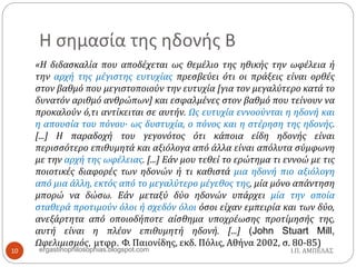 Η σημασία της ηδονής Β
«Η διδασκαλία που αποδέχεται ως θεμέλιο της ηθικής την ωφέλεια ή
την αρχή της μέγιστης ευτυχίας πρεσβεύει ότι οι πράξεις είναι ορθές
στον βαθμό που μεγιστοποιούν την ευτυχία [για τον μεγαλύτερο κατά το
δυνατόν αριθμό ανθρώπων] και εσφαλμένες στον βαθμό που τείνουν να
προκαλούν ό,τι αντίκειται σε αυτήν. Ως ευτυχία εννοούνται η ηδονή και
η απουσία του πόνου· ως δυστυχία, ο πόνος και η στέρηση της ηδονής.
[...] Η παραδοχή του γεγονότος ότι κάποια είδη ηδονής είναι
περισσότερο επιθυμητά και αξιόλογα από άλλα είναι απόλυτα σύμφωνη
με την αρχή της ωφέλειας. [...] Εάν μου τεθεί το ερώτημα τι εννοώ με τις
ποιοτικές διαφορές των ηδονών ή τι καθιστά μια ηδονή πιο αξιόλογη
από μια άλλη, εκτός από το μεγαλύτερο μέγεθος της, μία μόνο απάντηση
μπορώ να δώσω. Εάν μεταξύ δύο ηδονών υπάρχει μία την οποία
σταθερά προτιμούν όλοι ή σχεδόν όλοι όσοι είχαν εμπειρία και των δύο,
ανεξάρτητα από οποιοδήποτε αίσθημα υποχρέωσης προτίμησής της,
αυτή είναι η πλέον επιθυμητή ηδονή. [...] (John Stuart Mill,
Ωφελιμισμός, μτφρ. Φ. Παιονίδης, εκδ. Πόλις, Αθήνα 2002, σ. 80-85)
Ι.Π. ΑΜΠΕΛΑΣ10 ergastiriophilosophias.blogspot.com
 