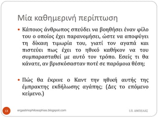 Μία καθημερινή περίπτωση
 Κάποιος άνθρωπος σπεύδει να βοηθήσει έναν φίλο
του ο οποίος έχει παρανομήσει, ώστε να αποφύγει
τη δίκαιη τιμωρία του, γιατί τον αγαπά και
πιστεύει πως έχει το ηθικό καθήκον να του
συμπαρασταθεί με αυτό τον τρόπο. Εσείς τι θα
κάνατε, αν βρισκόσασταν ποτέ σε παρόμοια θέση;
 Πώς θα έκρινε ο Καντ την ηθική αυτής της
έμπρακτης εκδήλωσης αγάπης; (Δες το επόμενο
κείμενο.)
Ι.Π. ΑΜΠΕΛΑΣ13 ergastiriophilosophias.blogspot.com
 