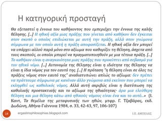 Η κατηγορική προσταγή
Θα εξεταστεί η έννοια του καθήκοντος που εμπεριέχει την έννοια της καλής
θέλησης. [...] Η ηθική αξία μιας πράξης που γίνεται από καθήκον δεν έγκειται
στον σκοπό ο οποίος επιδιώκεται με αυτή την πράξη, αλλά στον γνώμονα
σύμφωνα με τον οποίο αυτή η πράξη αποφασίζεται. Η ηθική αξία δεν μπορεί
να υπάρχει αλλού παρά μόνο στο αξίωμα που καθορίζει τη θέληση, άσχετα από
τους σκοπούς, οι οποίοι μπορεί να πραγματοποιηθούν με μια τέτοια πράξη. [...]
Το καθήκον είναι η αναγκαιότητα μιας πράξης που προκύπτει από σεβασμό για
τον ηθικό νόμο. [...] Αυτονομία της θέλησης είναι η ιδιότητα της θέλησης να
είναι η ίδια νόμος για τον εαυτό της. [...] Η πρόταση “η θέληση είναι σε όλες τις
πράξεις νόμος στον εαυτό της” αναδιατυπώνει απλώς το αξίωμα: δεν πρέπει
να πράττουμε σύμφωνα με κανέναν άλλο γνώμονα από εκείνον που μπορεί να
εκληφθεί ως καθολικός νόμος. Αλλά αυτή ακριβώς είναι η διατύπωση της
καθολικής προστακτικής και το αξίωμα της ηθικότητας· άρα μια ελεύθερη
θέληση και μια θέληση κάτω από ηθικούς νόμους είναι ένα και το αυτό...» (Ι.
Καντ, Τα θεμέλια της μεταφυσικής των ηθών, μτφρ. Γ. Τζαβάρας, εκδ.
Δωδώνη, Αθήνα-Γιάννινα 1984, σ. 33, 42-43, 97, 106-107)
Ι.Π. ΑΜΠΕΛΑΣ14 ergastiriophilosophias.blogspot.com
 