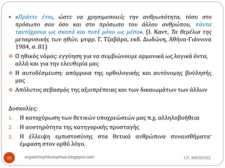  «Πράττε έτσι, ώστε να χρησιμοποιείς την ανθρωπότητα, τόσο στο
πρόσωπο σου όσο και στο πρόσωπο του άλλου ανθρώπου, πάντα
ταυτόχρονα ως σκοπό και ποτέ μόνο ως μέσο». (Ι. Καντ, Τα θεμέλια της
μεταφυσικής των ηθών, μτφρ. Γ. Τζαβάρα, εκδ. Δωδώνη, Αθήνα-Γιάννινα
1984, σ. 81)
 Ο ηθικός νόμος: εγγύηση για να συμβιώνουμε αρμονικά ως λογικά όντα,
αλλά και για την ελευθερία μας
 Η αυτοδέσμευση: απόρροια της ορθολογικής και αυτόνομης βούλησής
μας
 Απόλυτος σεβασμός της αξιοπρέπειας και των δικαιωμάτων των άλλων
Δυσκολίες:
1. Η κατοχύρωση των θετικών υποχρεώσεών μας π.χ. αλληλοβοήθεια
2. Η αυστηρότητα της κατηγορικής προσταγής
3. Η έλλειψη εμπιστοσύνης στα θετικά ανθρώπινα συναισθήματα·
έμφαση στον ορθό λόγο.
Ι.Π. ΑΜΠΕΛΑΣ15 ergastiriophilosophias.blogspot.com
 