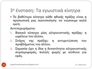 3η ένσταση: Τα εγωιστικά κίνητρα
Ι.Π. ΑΜΠΕΛΑΣergastiriophilosophias.blogspot.com19
 Το βαθύτερο κίνητρο κάθε ηθικής πράξης είναι η
προσωπική μας ικανοποίηση: να νιώσουμε καλά
εμείς.
Αντεπιχειρήματα:
1. Βασικό κίνητρο μίας αλτρουιστικής πράξης: η
ωφέλεια του άλλου.
2. Στόχος της πράξης: η αντιμετώπιση του
προβλήματος του άλλου.
3. Σημασία έχει η ίδια η δυνατότητα αλτρουιστικής
συμπεριφοράς, πολλές φορές με κίνδυνο για
εμάς.
 