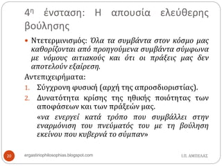 4η ένσταση: Η απουσία ελεύθερης
βούλησης
Ι.Π. ΑΜΠΕΛΑΣergastiriophilosophias.blogspot.com20
 Ντετερμινισμός: Όλα τα συμβάντα στον κόσμο μας
καθορίζονται από προηγούμενα συμβάντα σύμφωνα
με νόμους αιτιακούς και ότι οι πράξεις μας δεν
αποτελούν εξαίρεση.
Αντεπιχειρήματα:
1. Σύγχρονη φυσική (αρχή της απροσδιοριστίας).
2. Δυνατότητα κρίσης της ηθικής ποιότητας των
αποφάσεων και των πράξεών μας.
«να ενεργεί κατά τρόπο που συμβάλλει στην
εναρμόνιση του πνεύματός του με τη βούληση
εκείνου που κυβερνά το σύμπαν»
 