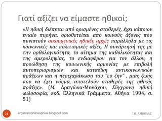 Γιατί αξίζει να είμαστε ηθικοί;
Ι.Π. ΑΜΠΕΛΑΣergastiriophilosophias.blogspot.com21
«Η ηθική διέπεται από ορισμένες σταθερές, έχει κάποιον
ενιαίο πυρήνα, οριοθετείται από κοινούς άξονες που
συνιστούν οικουμενικές ηθικές αρχές παράλληλα με τις
κοινωνικές και πολιτισμικές αξίες. Η συνάρτησή της με
την ορθολογικότητα, το αίτημα της καθολικότητας και
της αμεροληψίας, το ενδιαφέρον για τον άλλον, η
προώθηση της κοινωνικής αρμονίας με επιβολή
αυτοπεριορισμών και καταδίκη αντικοινωνικών
πράξεων και η περιχαράκωση του “ευ ζην” , μιας ζωής
που να έχει νόημα, αποτελούν σταθερές της ηθικής
πράξης». (Μ. Δραγώνα-Μονάχου, Σύγχρονη ηθική
φιλοσοφία, εκδ. Ελληνικά Γράμματα, Αθήνα 1994, σ.
51)
 