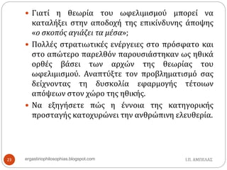 Ι.Π. ΑΜΠΕΛΑΣergastiriophilosophias.blogspot.com23
 Γιατί η θεωρία του ωφελιμισμού μπορεί να
καταλήξει στην αποδοχή της επικίνδυνης άποψης
«ο σκοπός αγιάζει τα μέσα»;
 Πολλές στρατιωτικές ενέργειες στο πρόσφατο και
στο απώτερο παρελθόν παρουσιάστηκαν ως ηθικά
ορθές βάσει των αρχών της θεωρίας του
ωφελιμισμού. Αναπτύξτε τον προβληματισμό σας
δείχνοντας τη δυσκολία εφαρμογής τέτοιων
απόψεων στον χώρο της ηθικής.
 Να εξηγήσετε πώς η έννοια της κατηγορικής
προσταγής κατοχυρώνει την ανθρώπινη ελευθερία.
 