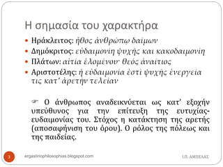 Η σημασία του χαρακτήρα
 Ηράκλειτος: ἦθος ἀνθρώπῳ δαίμων
 Δημόκριτος: εὐδαιμονίη ψυχῆς και κακοδαιμονίη
 Πλάτων: αἰτία ἑλομένου· θεός ἀναίτιος
 Αριστοτέλης: ἡ εὐδαιμονία ἐστὶ ψυχῆς ἐνεργεία
τις κατ’ ἀρετὴν τελείαν
 Ο άνθρωπος αναδεικνύεται ως κατ’ εξοχήν
υπεύθυνος για την επίτευξη της ευτυχίας-
ευδαιμονίας του. Στόχος η κατάκτηση της αρετής
(αποσαφήνιση του όρου). Ο ρόλος της πόλεως και
της παιδείας.
Ι.Π. ΑΜΠΕΛΑΣ3 ergastiriophilosophias.blogspot.com
 