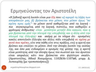 Ερμηνεύοντας τον Αριστοτέλη
«Η [ηθική] αρετή λοιπόν είναι μια έξη που: α) αφορά τη λήψη των
αποφάσεών μας, β) βρίσκεται στο μέσον, στο μέσον όμως “σε
σχέση προς εμάς”· το μέσον αυτό καθορίζεται από τη λογική -
πιο συγκεκριμένα, από τη λογική, πιστεύω, που καθορίζει ο
φρόνιμος άνθρωπος· είναι μεσότητα μεταξύ δύο κακιών, που η
μία βρίσκεται από την πλευρά της υπερβολής και η άλλη από την
πλευρά της έλλειψης· και ακόμη με το νόημα ότι ορισμένες
κακίες αποτελούν έλλειψη και άλλες πάλι υπερβολή σε σχέση με
αυτό που πρέπει, είτε στα πάθη είτε στις πράξεις, ενώ η αρετή και
βρίσκει και επιλέγει το μέσον. Από την άποψη λοιπόν της ουσίας
της, και όσο μας ενδιαφέρει ο ορισμός της φύσης της, η αρετή
είναι μεσότητα, από την άποψη όμως του σωστού και του άριστου
είναι ασφαλώς κάτι που βρίσκεται στο ψηλότερο σκαλί».
(Αριστοτέλης, Ηθικά Νικομάχεια, 1102b36-1107a8, μτφρ. Δ.
Λυπουρλής [με τροποποιήσεις])
Ι.Π. ΑΜΠΕΛΑΣ4 ergastiriophilosophias.blogspot.com
 