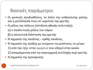 Βασικές παράμετροι
 Οι φυσικές προδιαθέσεις, τα όπλα της ανθρώπινης φύσης
και η μετάπλασή τους επ’ ωφελεία της αρετής.
 Ο ρόλος της πόλεως (σύνδεση ηθικής-πολιτικής):
α) ο παιδευτικός ρόλος του νόμου
β) η κοινωνική διάσταση της αρετής
 Η σημασία της παιδείας – ορθής παιδείας
 Η σημασία της πράξης με γνώμονα τη μεσότητα, το μέτρο
1) από την ὕβρι στην ἁμαρτία που οδηγεί στην κακία
2) απομάκρυνση από τη νοησιαρχική αντίληψη περί αρετής
 Η σημασία της προαίρεσης
Ι.Π. ΑΜΠΕΛΑΣ5 ergastiriophilosophias.blogspot.com
 