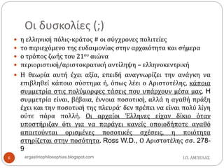 Οι δυσκολίες (;)
 η ελληνική πόλις-κράτος # οι σύγχρονες πολιτείες
 το περιεχόμενο της ευδαιμονίας στην αρχαιότητα και σήμερα
 ο τρόπος ζωής του 21ου αιώνα
 περιοριστική/αριστοκρατική αντίληψη – ελληνοκεντρική
 Η θεωρία αυτή έχει αξία, επειδή αναγνωρίζει την ανάγκη να
επιβληθεί κάποιο σύστημα ή, όπως λέει ο Αριστοτέλης, κάποια
συμμετρία στις πολύμορφες τάσεις που υπάρχουν μέσα μας. H
συμμετρία είναι, βέβαια, έννοια ποσοτική, αλλά η αγαθή πράξη
έχει και την ποσοτική της πλευρά· δεν πρέπει να είναι πολύ λίγη
ούτε πάρα πολλή. Οι αρχαίοι Έλληνες είχαν δίκιο όταν
υποστήριζαν ότι για να παράγει κανείς οποιοδήποτε αγαθό
απαιτούνται ορισμένες ποσοτικές σχέσεις, η ποιότητα
στηρίζεται στην ποσότητα. Ross W.D., Ο Αριστοτέλης σσ. 278-
9
Ι.Π. ΑΜΠΕΛΑΣ6 ergastiriophilosophias.blogspot.com
 