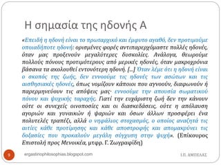 Η σημασία της ηδονής Α
«Επειδή η ηδονή είναι το πρωταρχικό και έμφυτο αγαθό, δεν προτιμούμε
οποιαδήποτε ηδονή: ορισμένες φορές αντιπαρερχόμαστε πολλές ηδονές,
όταν μας προξενούν μεγαλύτερες δυσκολίες. Ανάλογα, θεωρούμε
πολλούς πόνους προτιμότερους από μερικές ηδονές, όταν μακροχρόνια
βάσανα τα ακολουθεί εντονότερη ηδονή. [...] Όταν λέμε ότι η ηδονή είναι
ο σκοπός της ζωής, δεν εννοούμε τις ηδονές των ασώτων και τις
αισθησιακές ηδονές, όπως νομίζουν κάποιοι που αγνοούν, διαφωνούν ή
παρερμηνεύουν τις απόψεις μας· εννοούμε την απουσία σωματικού
πόνου και ψυχικής ταραχής. Γιατί την ευχάριστη ζωή δεν την κάνουν
ούτε οι συνεχείς οινοποσίες και οι διασκεδάσεις, ούτε η απόλαυση
αγοριών και γυναικών ή ψαριών και όσων άλλων προσφέρει ένα
πολυτελές τραπέζι, αλλά ο νηφάλιος στοχασμός, ο οποίος αναζητά τις
αιτίες κάθε προτίμησης και κάθε αποστροφής και απομακρύνει τις
δοξασίες που προκαλούν μεγάλη σύγχυση στην ψυχή». (Επίκουρος
Επιστολή προς Μενοικέα, μτφρ. Γ. Ζωγραφίδη)
Ι.Π. ΑΜΠΕΛΑΣ9 ergastiriophilosophias.blogspot.com
 