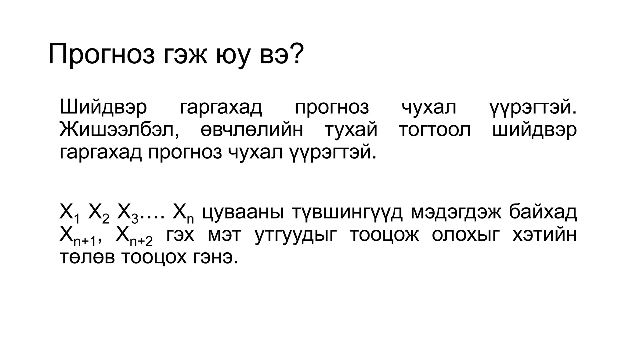 Прогноз гэж юу вэ?
Шийдвэр гаргахад прогноз чухал үүрэгтэй.
Жишээлбэл, өвчлөлийн тухай тогтоол шийдвэр
гаргахад прогноз чухал үүрэгтэй.
X1 X2 X3…. Xn цувааны түвшингүүд мэдэгдэж байхад
Xn+1, Xn+2 гэх мэт утгуудыг тооцож олохыг хэтийн
төлөв тооцох гэнэ.
 