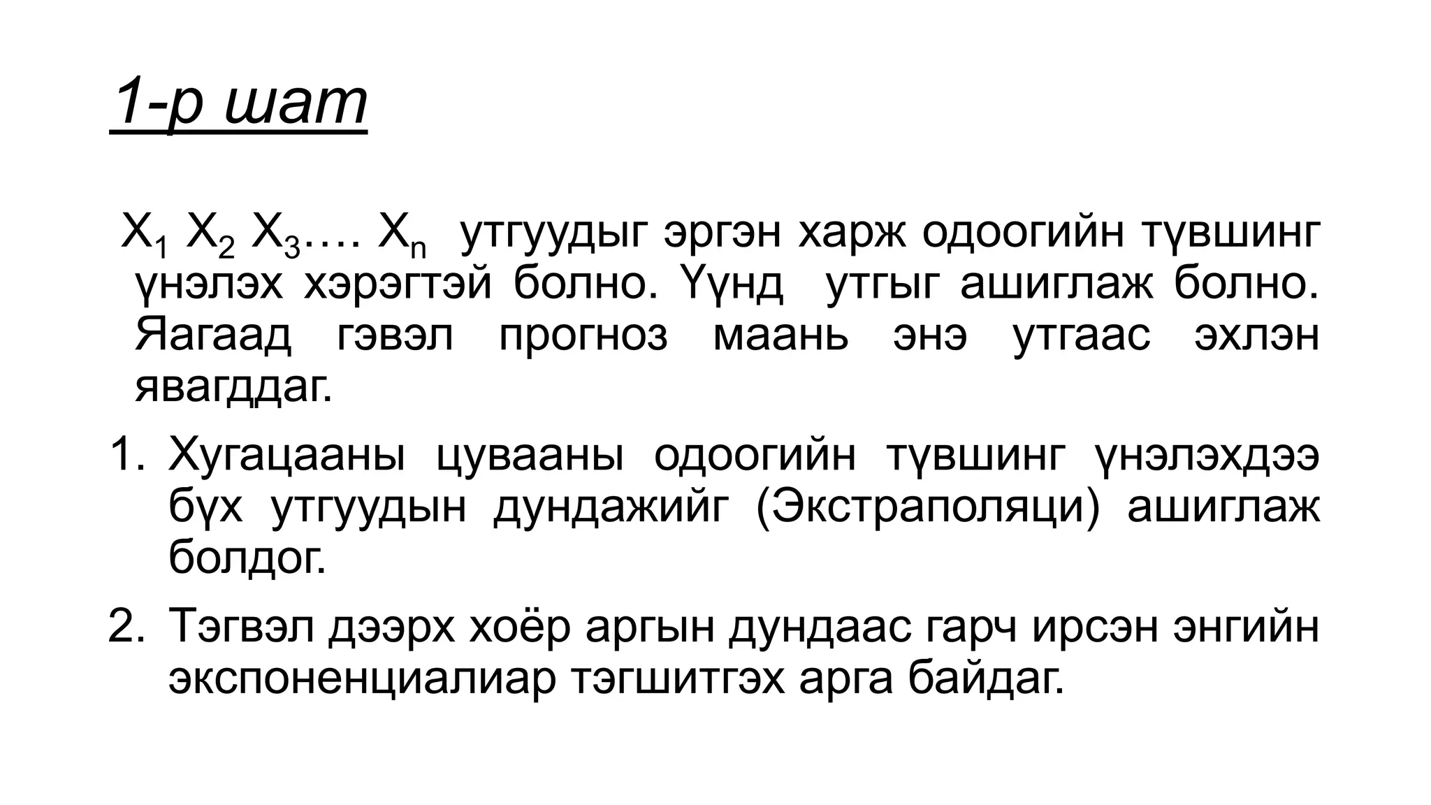 1-р шат
X1 X2 X3…. Xn утгуудыг эргэн харж одоогийн түвшинг
үнэлэх хэрэгтэй болно. Үүнд утгыг ашиглаж болно.
Яагаад гэвэл прогноз маань энэ утгаас эхлэн
явагддаг.
1. Хугацааны цувааны одоогийн түвшинг үнэлэхдээ
бүх утгуудын дундажийг (Экстраполяци) ашиглаж
болдог.
2. Тэгвэл дээрх хоёр аргын дундаас гарч ирсэн энгийн
экспоненциалиар тэгшитгэх арга байдаг.
 