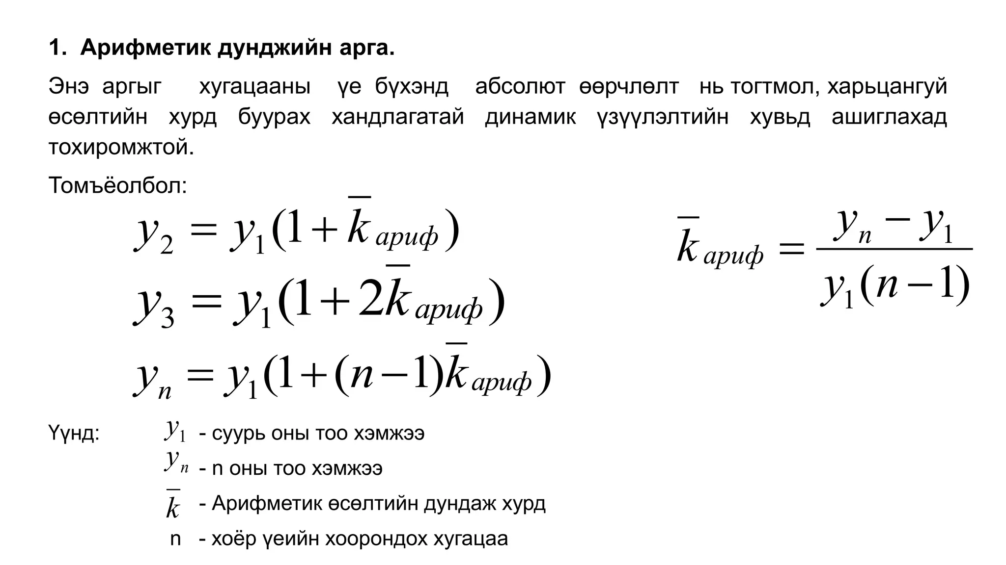 1. Арифметик дунджийн арга.
Энэ аргыг хугацааны үе бүхэнд абсолют өөрчлөлт нь тогтмол, харьцангуй
өсөлтийн хурд буурах хандлагатай динамик үзүүлэлтийн хувьд ашиглахад
тохиромжтой.
Томъёолбол:
Үүнд: - суурь оны тоо хэмжээ
- n оны тоо хэмжээ
- Арифметик өсөлтийн дундаж хурд
n - хоёр үеийн хоорондох хугацаа
)
1
(
1
2 ариф
k
y
y 

)
2
1
(
1
3 ариф
k
y
y 

)
)
1
(
1
(
1 ариф
n k
n
y
y 


1
y
n
y
k
)
1
(
1
1



n
y
y
y
k n
ариф
 