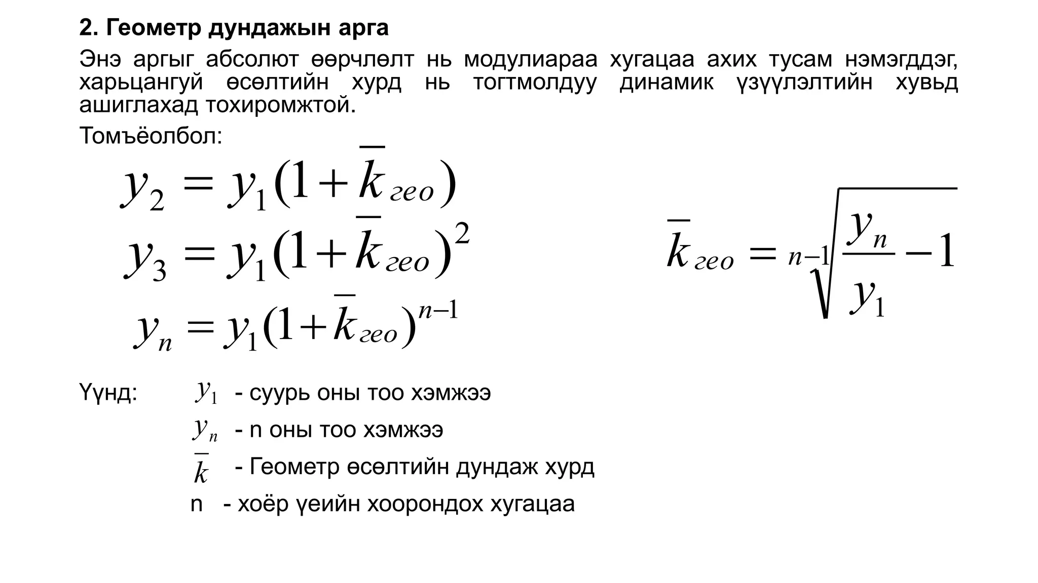 2. Геометр дундажын арга
Энэ аргыг абсолют өөрчлөлт нь модулиараа хугацаа ахих тусам нэмэгддэг,
харьцангуй өсөлтийн хурд нь тогтмолдуу динамик үзүүлэлтийн хувьд
ашиглахад тохиромжтой.
Томъёолбол:
Үүнд: - суурь оны тоо хэмжээ
- n оны тоо хэмжээ
- Геометр өсөлтийн дундаж хурд
n - хоёр үеийн хоорондох хугацаа
)
1
(
1
2 гео
k
y
y 

2
1
3 )
1
( гео
k
y
y 

1
1 )
1
( 

 n
гео
n k
y
y
1
y
n
y
k
1
1
1
 
 n
n
гео
y
y
k
 