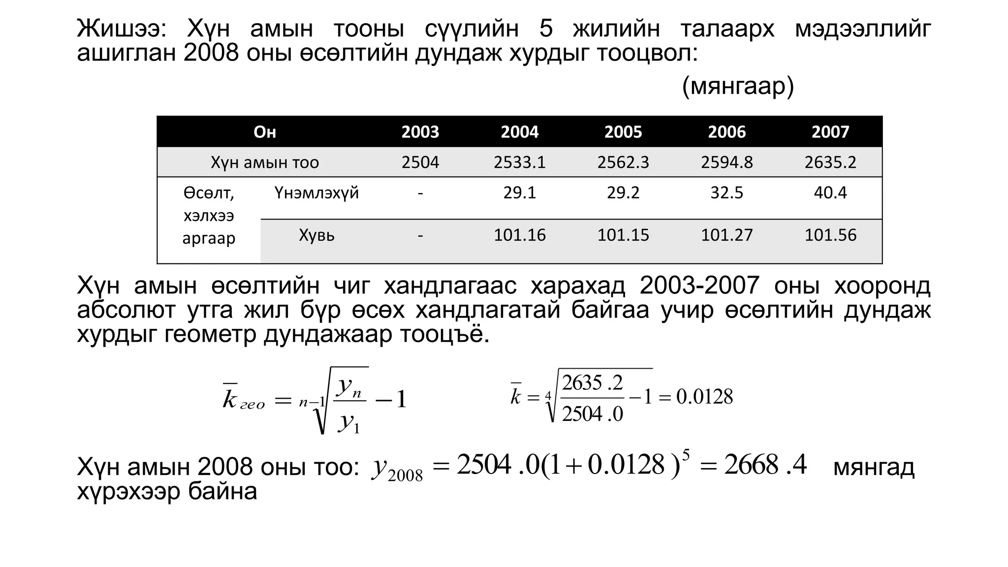 Жишээ: Хүн амын тооны сүүлийн 5 жилийн талаарх мэдээллийг
ашиглан 2008 оны өсөлтийн дундаж хурдыг тооцвол:
(мянгаар)
Хүн амын өсөлтийн чиг хандлагаас харахад 2003-2007 оны хооронд
абсолют утга жил бүр өсөх хандлагатай байгаа учир өсөлтийн дундаж
хурдыг геометр дундажаар тооцъё.
Хүн амын 2008 оны тоо: мянгад
хүрэхээр байна
Он 2003 2004 2005 2006 2007
Хүн амын тоо 2504 2533.1 2562.3 2594.8 2635.2
Өсөлт,
хэлхээ
аргаар
Үнэмлэхүй - 29.1 29.2 32.5 40.4
Хувь - 101.16 101.15 101.27 101.56
0128
.
0
1
0
.
2504
2
.
2635
4 


k
4
.
2668
)
0128
.
0
1
(
0
.
2504 5
2008 


y
1
1
1

 
n
n
гео
y
y
k
 