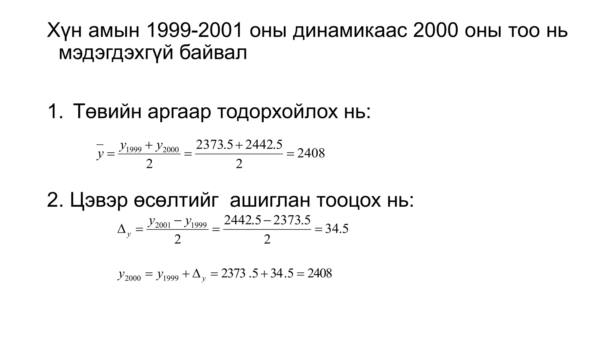 Хүн амын 1999-2001 оны динамикаас 2000 оны тоо нь
мэдэгдэхгүй байвал
1. Төвийн аргаар тодорхойлох нь:
2. Цэвэр өсөлтийг ашиглан тооцох нь:
2408
2
5
.
2442
5
.
2373
2
2000
1999





y
y
y
5
.
34
2
5
.
2373
5
.
2442
2
1999
2001






y
y
y
2408
5
.
34
5
.
2373
1999
2000 




 y
y
y
 