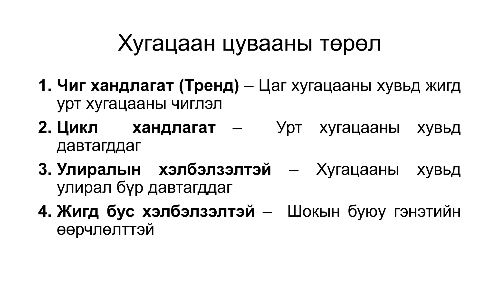 Хугацаан цувааны төрөл
1. Чиг хандлагат (Тренд) – Цаг хугацааны хувьд жигд
урт хугацааны чиглэл
2. Цикл хандлагат – Урт хугацааны хувьд
давтагддаг
3. Улиралын хэлбэлзэлтэй – Хугацааны хувьд
улирал бүр давтагддаг
4. Жигд бус хэлбэлзэлтэй – Шокын буюу гэнэтийн
өөрчлөлттэй
 