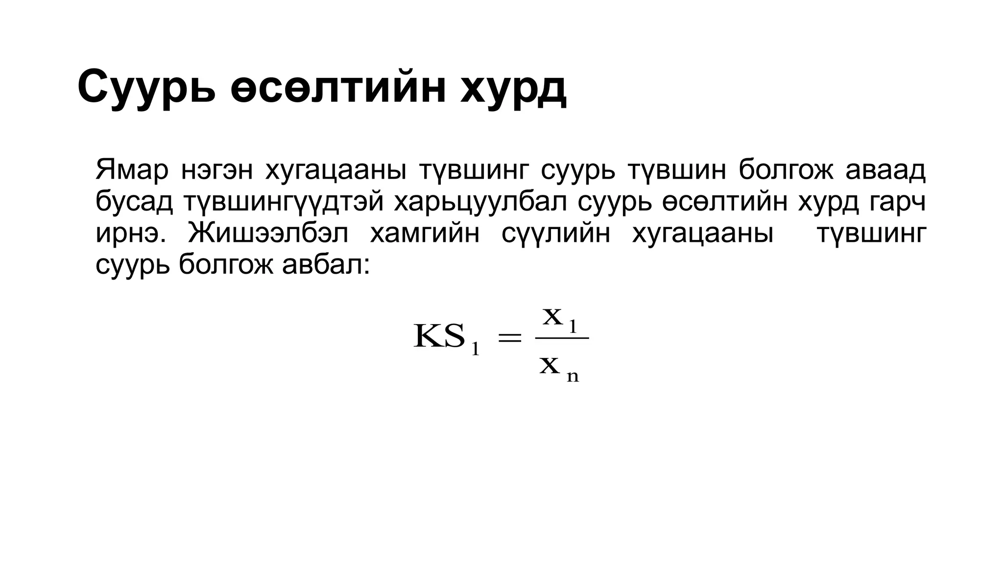 Суурь өсөлтийн хурд
Ямар нэгэн хугацааны түвшинг суурь түвшин болгож аваад
бусад түвшингүүдтэй харьцуулбал суурь өсөлтийн хурд гарч
ирнэ. Жишээлбэл хамгийн сүүлийн хугацааны түвшинг
суурь болгож авбал:
n
1
1
x
x
KS 
 