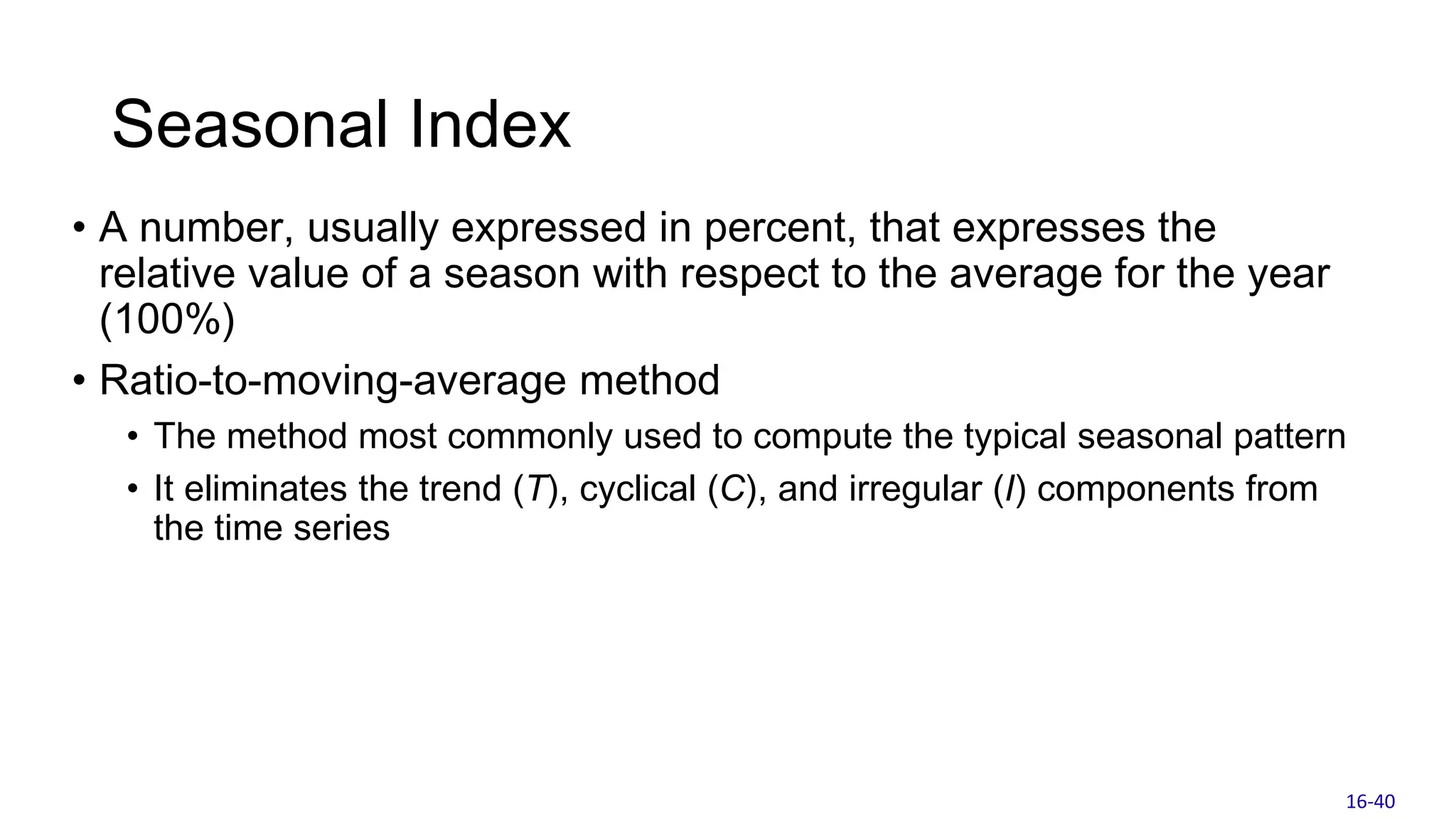 Seasonal Index
• A number, usually expressed in percent, that expresses the
relative value of a season with respect to the average for the year
(100%)
• Ratio-to-moving-average method
• The method most commonly used to compute the typical seasonal pattern
• It eliminates the trend (T), cyclical (C), and irregular (I) components from
the time series
16-40
 
