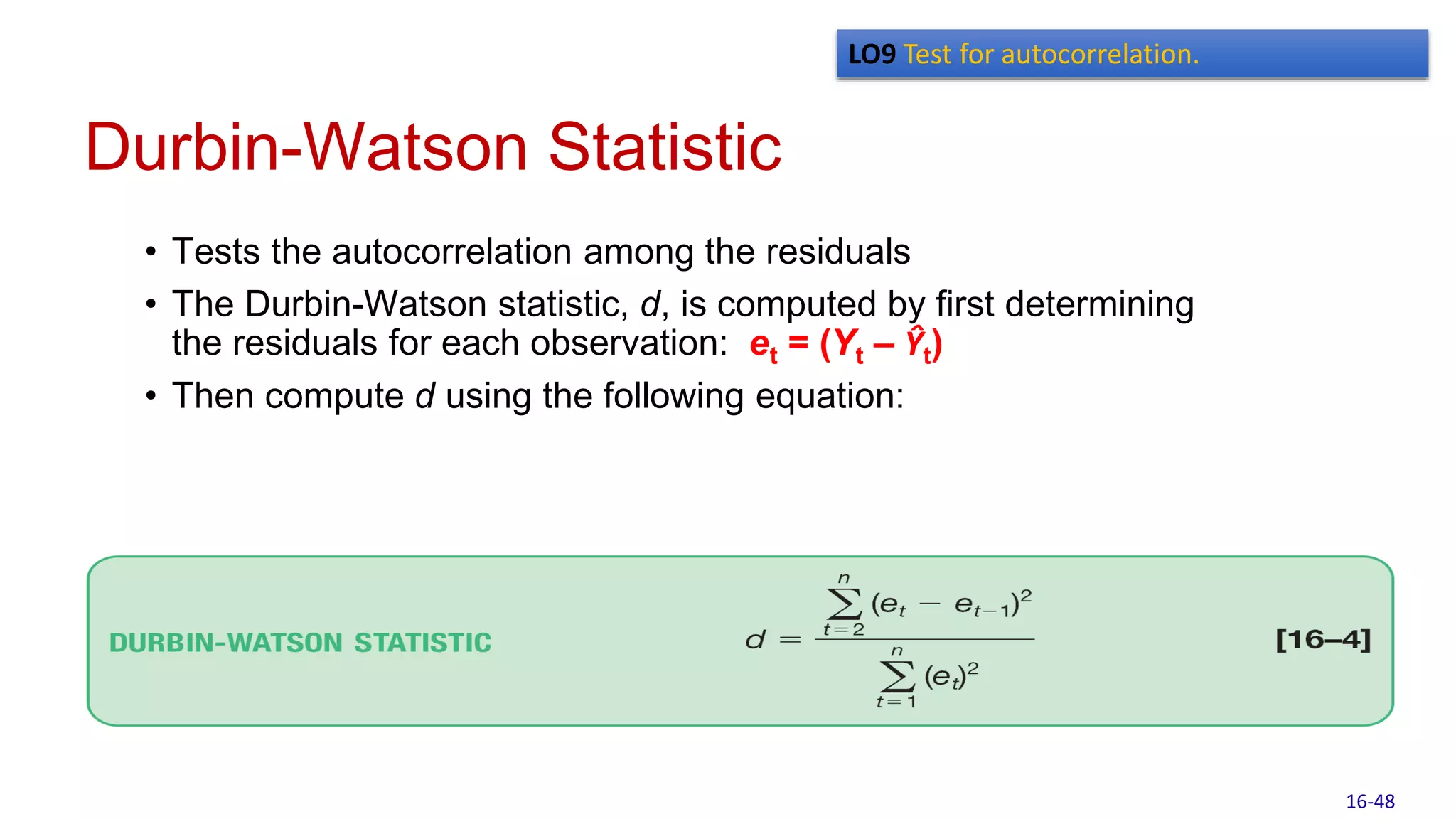 Durbin-Watson Statistic
• Tests the autocorrelation among the residuals
• The Durbin-Watson statistic, d, is computed by first determining
the residuals for each observation: et = (Yt – Ŷt)
• Then compute d using the following equation:
LO9 Test for autocorrelation.
16-48
 