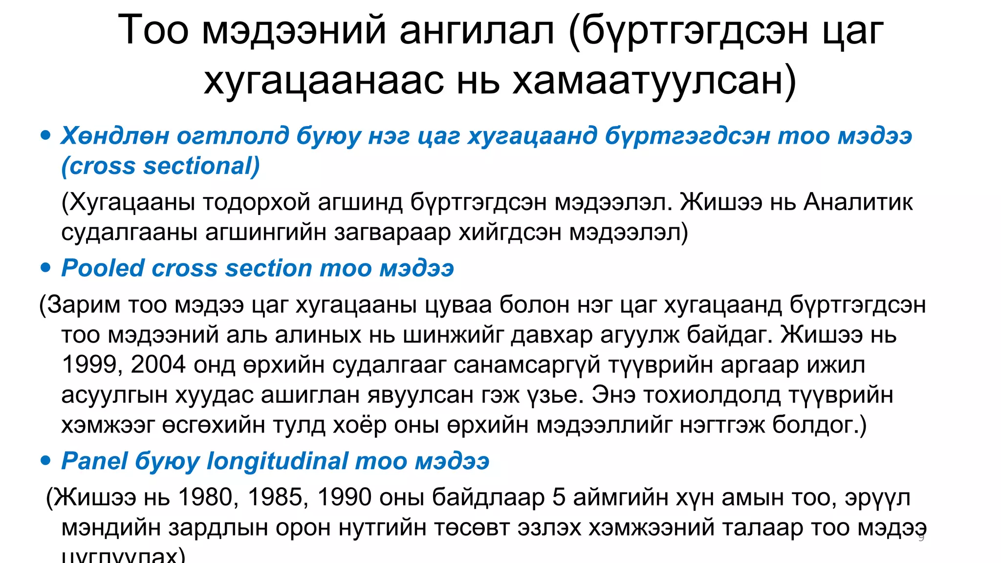 Òîî ìýäýýíèé àíãèëàë (á¿ðòãýãäñýí öàã
õóãàöààíààñ íü õàìààòóóëñàí)
9
 Õºíäëºí îãòëîëä áóþó íýã öàã õóãàöààíä á¿ðòãýãäñýí òîî ìýäýý
(cross sectional)
(Хугацааны тодорхой агшинд бүртгэгдсэн мэдээлэл. Жишээ нь Аналитик
судалгааны агшингийн загвараар хийгдсэн мэдээлэл)
 Pooled cross section òîî ìýäýý
(Çàðèì òîî ìýäýý öàã õóãàöààíû öóâàà áîëîí íýã öàã õóãàöààíä á¿ðòãýãäñýí
òîî ìýäýýíèé àëü àëèíûõ íü øèíæèéã äàâõàð àãóóëæ áàéäàã. Æèøýý íü
1999, 2004 îíä ºðõèéí ñóäàëãààã ñàíàìñàðã¿é ò¿¿âðèéí àðãààð èæèë
àñóóëãûí õóóäàñ àøèãëàí ÿâóóëñàí ãýæ ¿çüå. Ýíý òîõèîëäîëä ò¿¿âðèéí
õýìæýýã ºñãºõèéí òóëä õî¸ð îíû ºðõèéí ìýäýýëëèéã íýãòãýæ áîëäîã.)
 Panel áóþó longitudinal òîî ìýäýý
(Æèøýý íü 1980, 1985, 1990 îíû áàéäëààð 5 àéìãèéí õ¿í àìûí òîî, ýð¿¿ë
ìýíäèéí çàðäëûí îðîí íóòãèéí òºñºâò ýçëýõ õýìæýýíèé òàëààð òîî ìýäýý
 